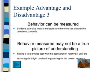 Example Advantage and
Disadvantage 3
              Behavior can be measured
s   Students can take tests to measure whether they can answer the
    questions correctly.




    Behavior measured may not be a true
           picture of understanding
s   Taking a true or false test with the assurance of retaking it until the
    student gets it right can lead to guessing for the correct answers.
 