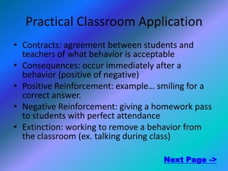 Practical Classroom Application
• Contracts: agreement between students and
  teachers of what behavior is acceptable
• Consequences: occur immediately after a
  behavior (positive of negative)
• Positive Reinforcement: example… smiling for a
  correct answer.
• Negative Reinforcement: giving a homework pass
  to students with perfect attendance
• Extinction: working to remove a behavior from
  the classroom (ex. talking during class)

                                    Next Page ->
 