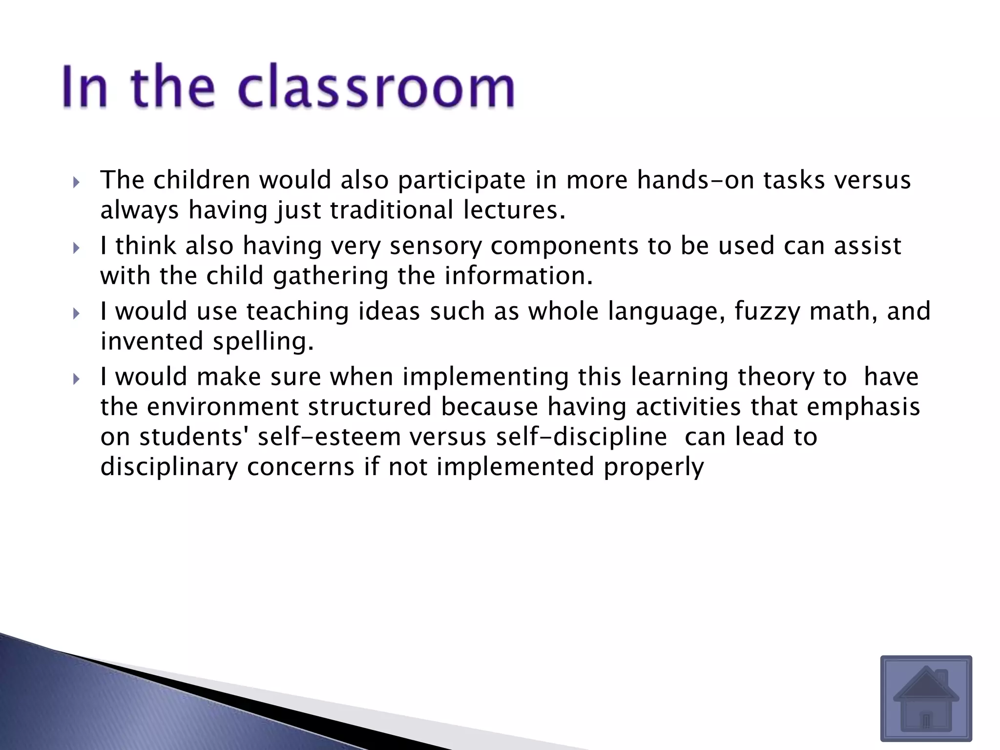    The children would also participate in more hands-on tasks versus
    always having just traditional lectures.
   I think also having very sensory components to be used can assist
    with the child gathering the information.
   I would use teaching ideas such as whole language, fuzzy math, and
    invented spelling.
   I would make sure when implementing this learning theory to have
    the environment structured because having activities that emphasis
    on students' self-esteem versus self-discipline can lead to
    disciplinary concerns if not implemented properly
 