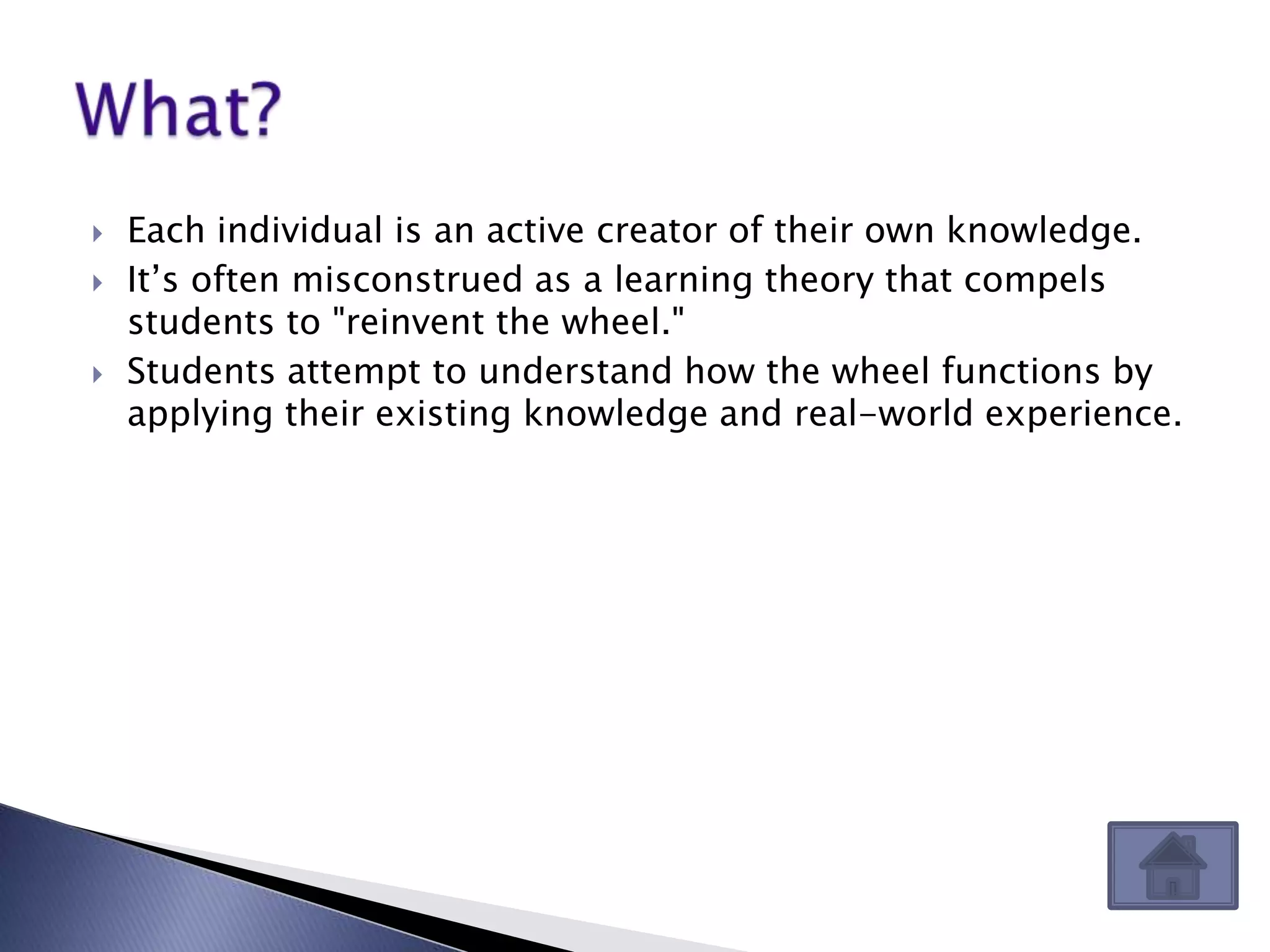    Each individual is an active creator of their own knowledge.
   It’s often misconstrued as a learning theory that compels
    students to "reinvent the wheel."
   Students attempt to understand how the wheel functions by
    applying their existing knowledge and real-world experience.
 
