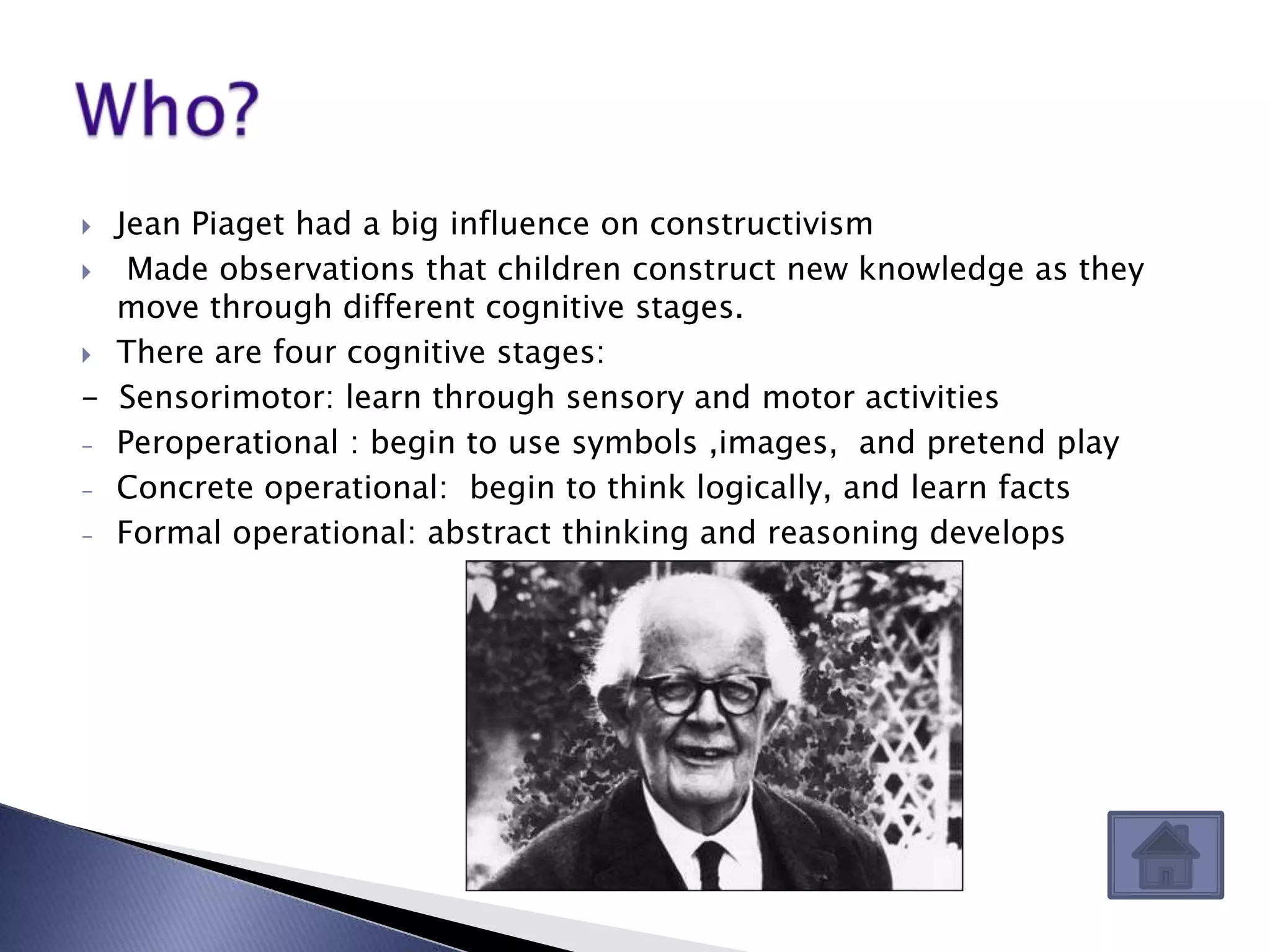  Jean Piaget had a big influence on constructivism
  Made observations that children construct new knowledge as they
  move through different cognitive stages.
 There are four cognitive stages:

- Sensorimotor: learn through sensory and motor activities
- Peroperational : begin to use symbols ,images, and pretend play

- Concrete operational: begin to think logically, and learn facts

- Formal operational: abstract thinking and reasoning develops
 