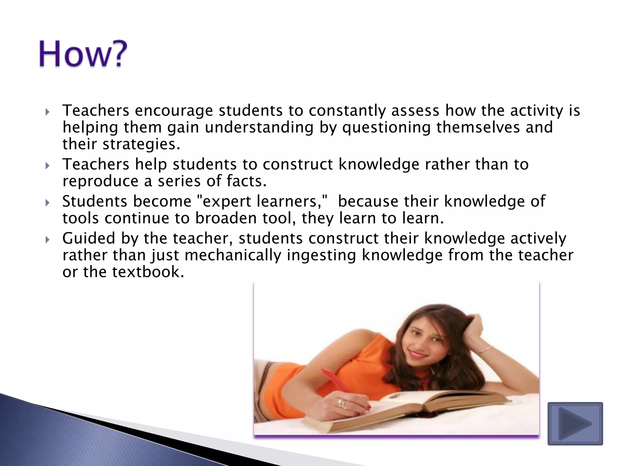    Teachers encourage students to constantly assess how the activity is
    helping them gain understanding by questioning themselves and
    their strategies.
   Teachers help students to construct knowledge rather than to
    reproduce a series of facts.
   Students become "expert learners," because their knowledge of
    tools continue to broaden tool, they learn to learn.
   Guided by the teacher, students construct their knowledge actively
    rather than just mechanically ingesting knowledge from the teacher
    or the textbook.
 
