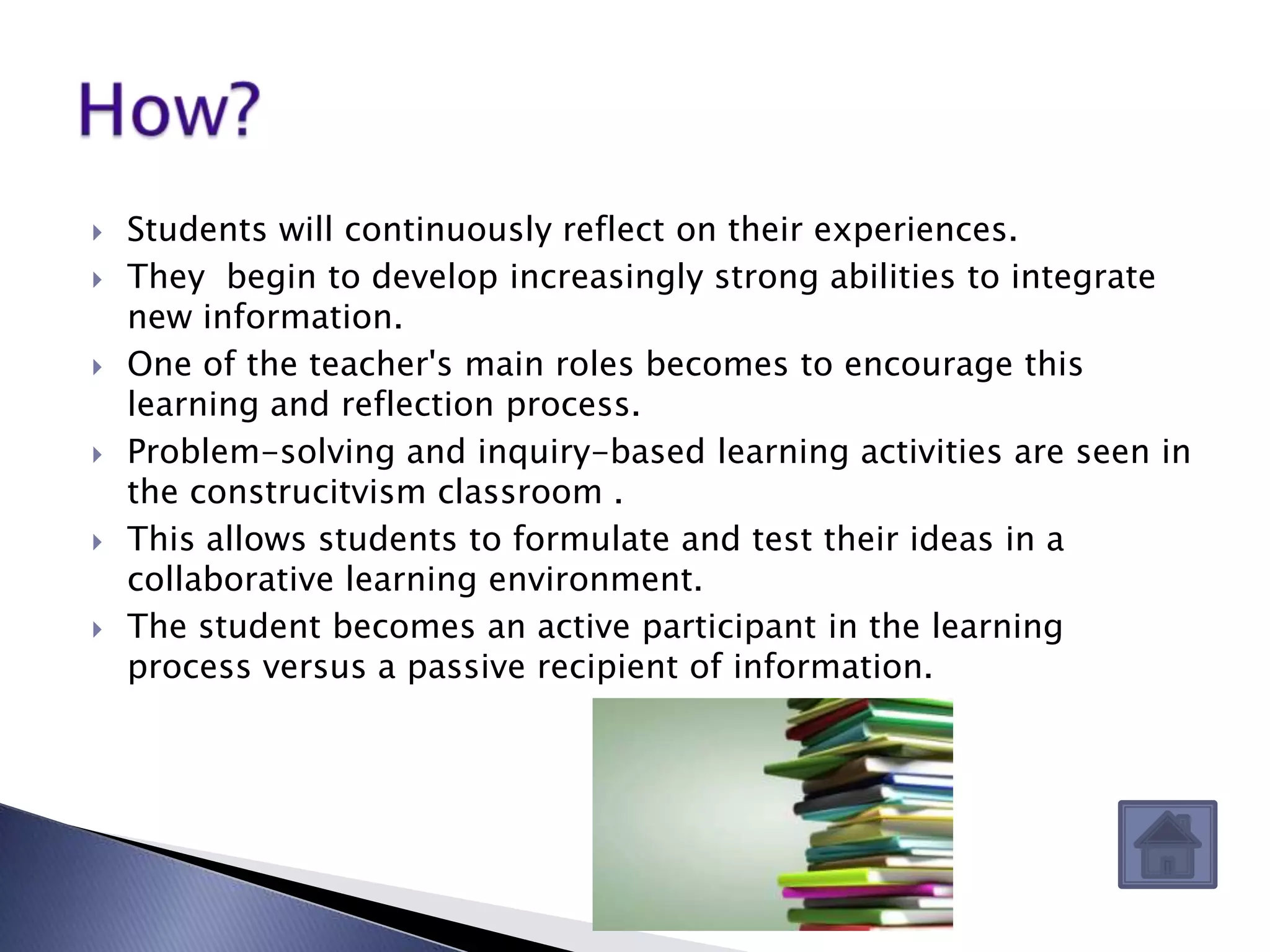    Students will continuously reflect on their experiences.
   They begin to develop increasingly strong abilities to integrate
    new information.
   One of the teacher's main roles becomes to encourage this
    learning and reflection process.
   Problem-solving and inquiry-based learning activities are seen in
    the construcitvism classroom .
   This allows students to formulate and test their ideas in a
    collaborative learning environment.
   The student becomes an active participant in the learning
    process versus a passive recipient of information.
 