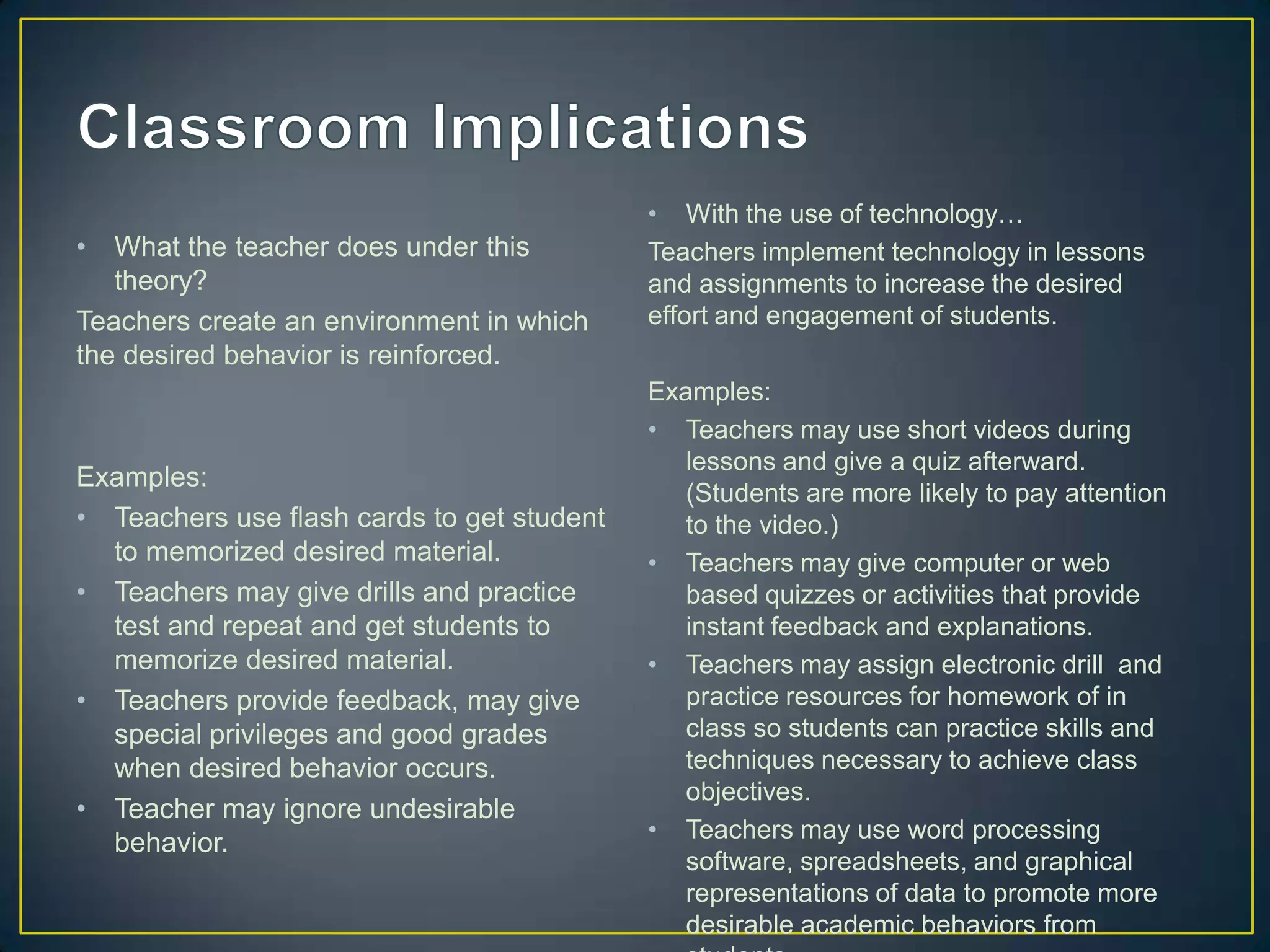 • With the use of technology…
•  What the teacher does under this         Teachers implement technology in lessons
   theory?                                  and assignments to increase the desired
Teachers create an environment in which     effort and engagement of students.
the desired behavior is reinforced.
                                            Examples:
                                            • Teachers may use short videos during
                                               lessons and give a quiz afterward.
Examples:
                                               (Students are more likely to pay attention
• Teachers use flash cards to get student      to the video.)
  to memorized desired material.            • Teachers may give computer or web
• Teachers may give drills and practice        based quizzes or activities that provide
  test and repeat and get students to          instant feedback and explanations.
  memorize desired material.                • Teachers may assign electronic drill and
• Teachers provide feedback, may give          practice resources for homework of in
  special privileges and good grades           class so students can practice skills and
  when desired behavior occurs.                techniques necessary to achieve class
                                               objectives.
• Teacher may ignore undesirable
                                            • Teachers may use word processing
  behavior.
                                               software, spreadsheets, and graphical
                                               representations of data to promote more
                                               desirable academic behaviors from
 