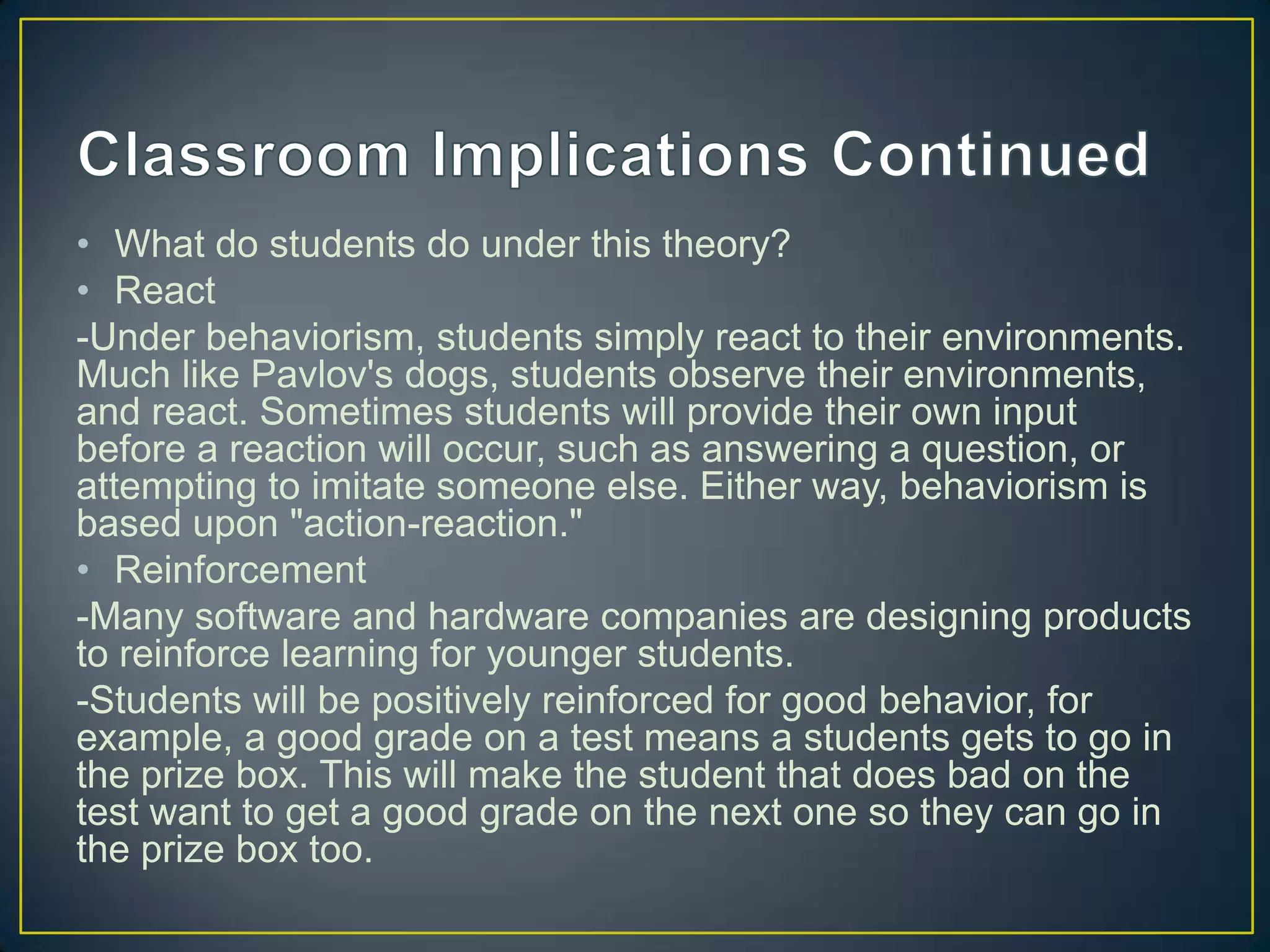 • What do students do under this theory?
• React
-Under behaviorism, students simply react to their environments.
Much like Pavlov's dogs, students observe their environments,
and react. Sometimes students will provide their own input
before a reaction will occur, such as answering a question, or
attempting to imitate someone else. Either way, behaviorism is
based upon "action-reaction."
• Reinforcement
-Many software and hardware companies are designing products
to reinforce learning for younger students.
-Students will be positively reinforced for good behavior, for
example, a good grade on a test means a students gets to go in
the prize box. This will make the student that does bad on the
test want to get a good grade on the next one so they can go in
the prize box too.
 