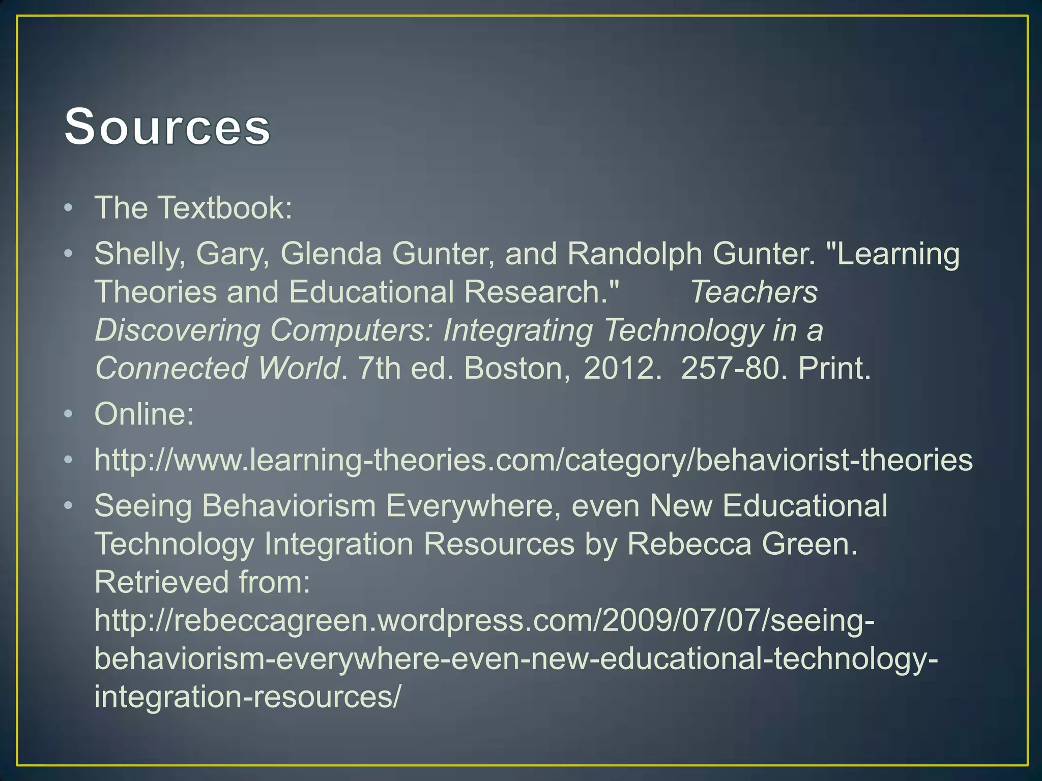 • The Textbook:
• Shelly, Gary, Glenda Gunter, and Randolph Gunter. "Learning
  Theories and Educational Research."      Teachers
  Discovering Computers: Integrating Technology in a
  Connected World. 7th ed. Boston, 2012. 257-80. Print.
• Online:
• http://www.learning-theories.com/category/behaviorist-theories
• Seeing Behaviorism Everywhere, even New Educational
  Technology Integration Resources by Rebecca Green.
  Retrieved from:
  http://rebeccagreen.wordpress.com/2009/07/07/seeing-
  behaviorism-everywhere-even-new-educational-technology-
  integration-resources/
 