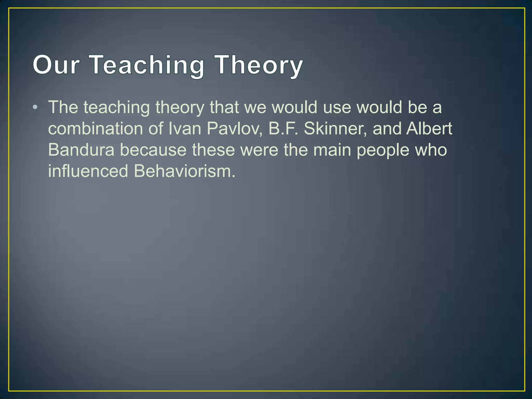 • The teaching theory that we would use would be a
  combination of Ivan Pavlov, B.F. Skinner, and Albert
  Bandura because these were the main people who
  influenced Behaviorism.
 