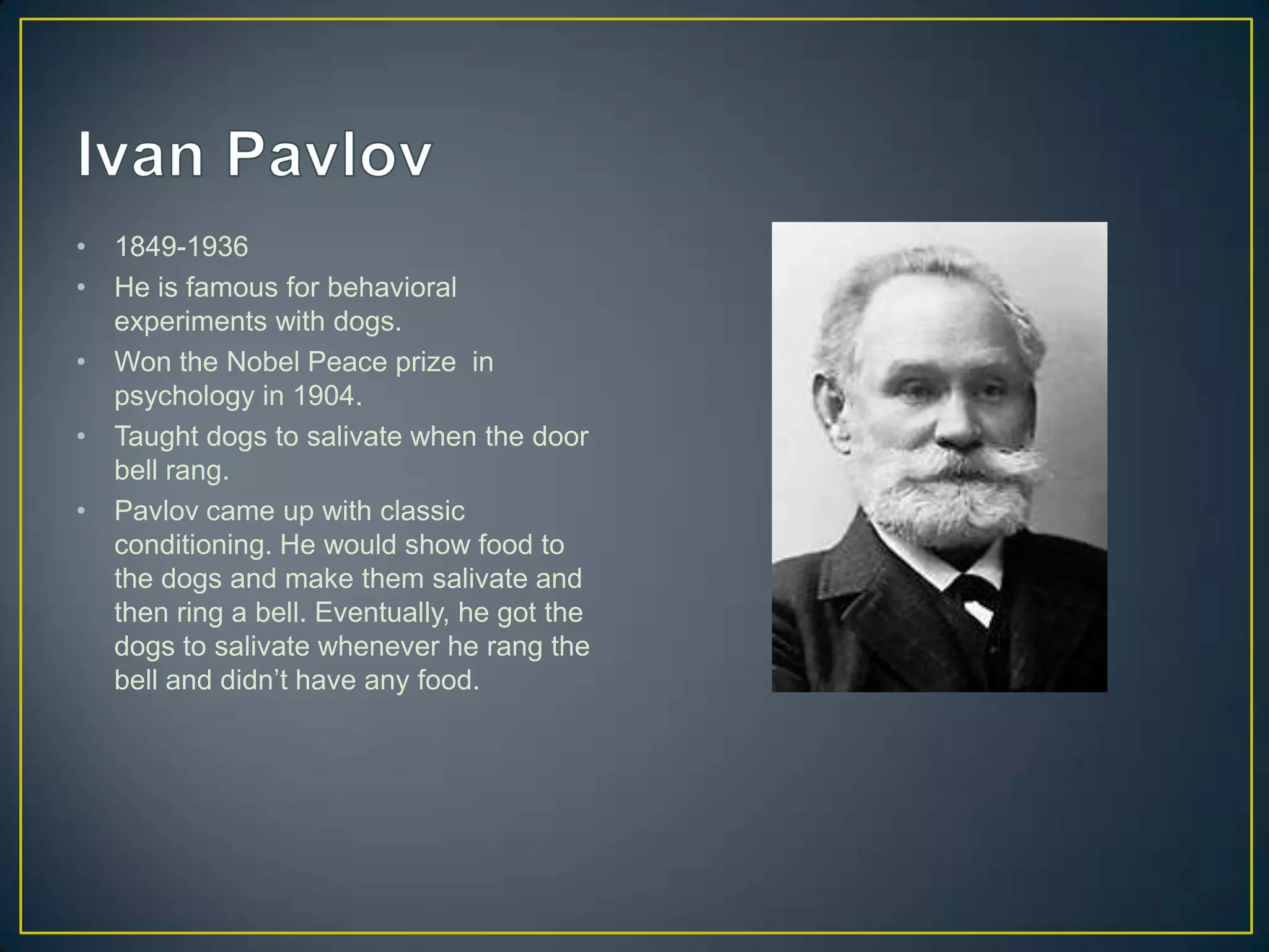 •   1849-1936
•   He is famous for behavioral
    experiments with dogs.
•   Won the Nobel Peace prize in
    psychology in 1904.
•   Taught dogs to salivate when the door
    bell rang.
•   Pavlov came up with classic
    conditioning. He would show food to
    the dogs and make them salivate and
    then ring a bell. Eventually, he got the
    dogs to salivate whenever he rang the
    bell and didn’t have any food.
 