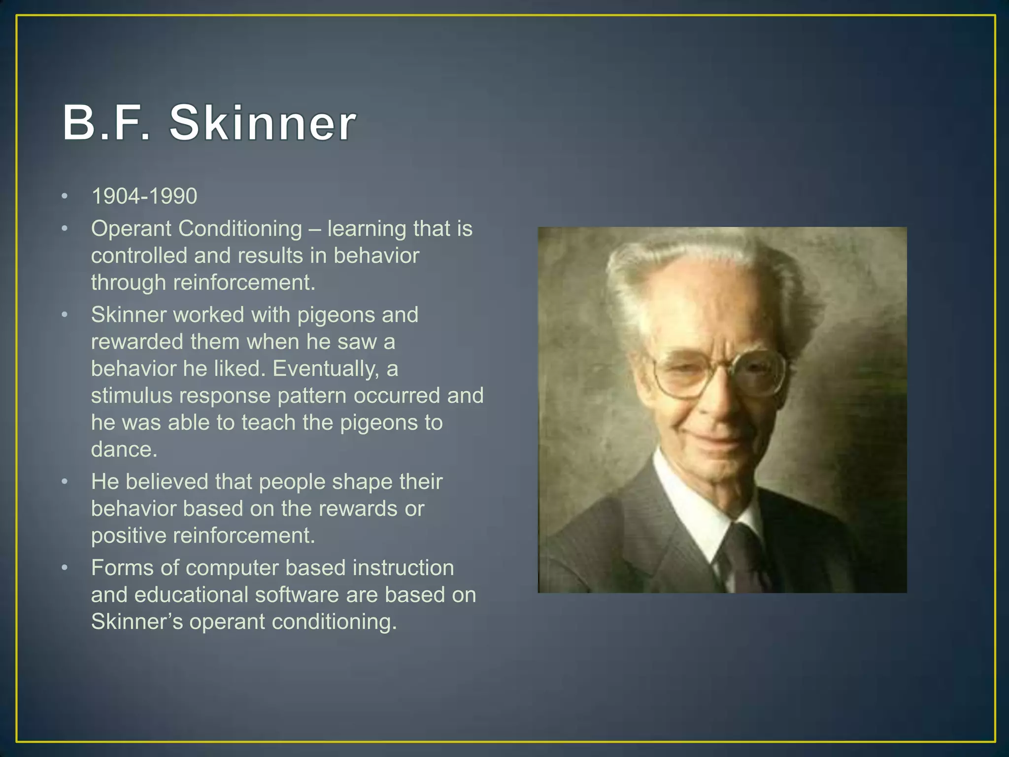 •   1904-1990
•   Operant Conditioning – learning that is
    controlled and results in behavior
    through reinforcement.
•   Skinner worked with pigeons and
    rewarded them when he saw a
    behavior he liked. Eventually, a
    stimulus response pattern occurred and
    he was able to teach the pigeons to
    dance.
•   He believed that people shape their
    behavior based on the rewards or
    positive reinforcement.
•   Forms of computer based instruction
    and educational software are based on
    Skinner’s operant conditioning.
 