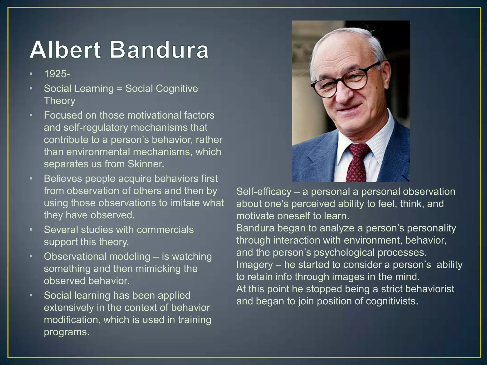 •   1925-
•   Social Learning = Social Cognitive
    Theory
•   Focused on those motivational factors
    and self-regulatory mechanisms that
    contribute to a person’s behavior, rather
    than environmental mechanisms, which
    separates us from Skinner.
•   Believes people acquire behaviors first
    from observation of others and then by      Self-efficacy – a personal a personal observation
    using those observations to imitate what    about one’s perceived ability to feel, think, and
    they have observed.                         motivate oneself to learn.
•   Several studies with commercials            Bandura began to analyze a person’s personality
    support this theory.                        through interaction with environment, behavior,
•   Observational modeling – is watching        and the person’s psychological processes.
    something and then mimicking the            Imagery – he started to consider a person’s ability
    observed behavior.                          to retain info through images in the mind.
                                                At this point he stopped being a strict behaviorist
•   Social learning has been applied
                                                and began to join position of cognitivists.
    extensively in the context of behavior
    modification, which is used in training
    programs.
 