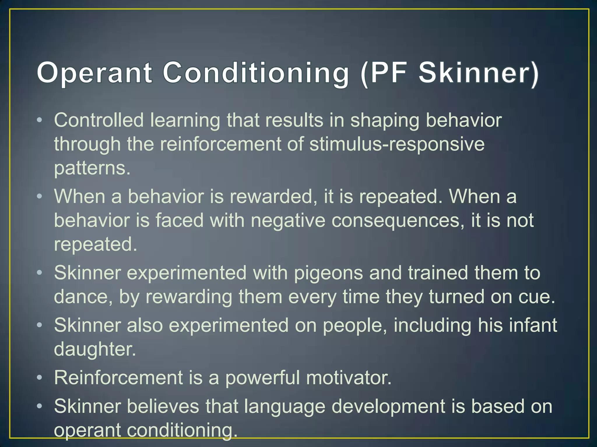 • Controlled learning that results in shaping behavior
  through the reinforcement of stimulus-responsive
  patterns.
• When a behavior is rewarded, it is repeated. When a
  behavior is faced with negative consequences, it is not
  repeated.
• Skinner experimented with pigeons and trained them to
  dance, by rewarding them every time they turned on cue.
• Skinner also experimented on people, including his infant
  daughter.
• Reinforcement is a powerful motivator.
• Skinner believes that language development is based on
  operant conditioning.
 