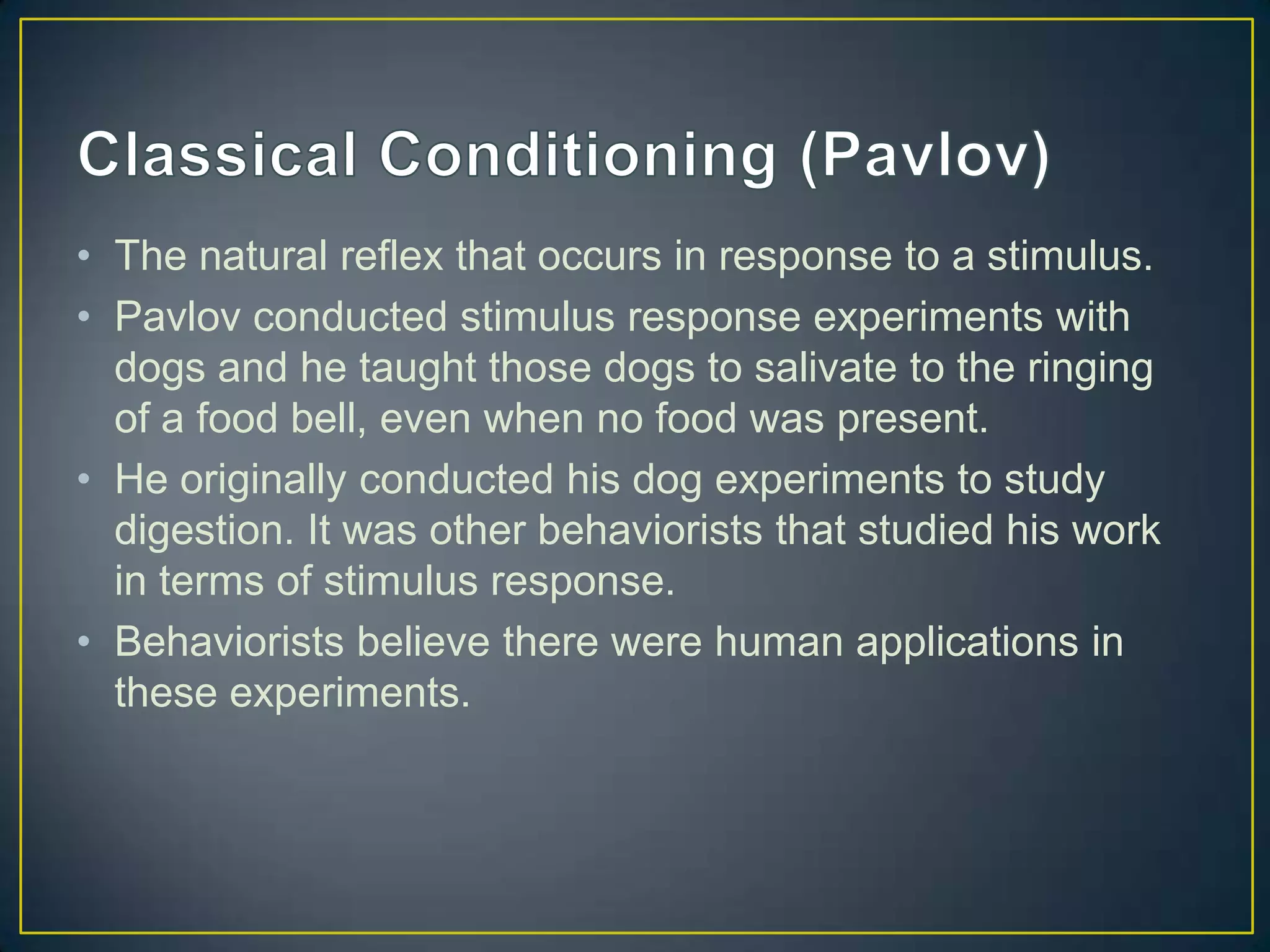 • The natural reflex that occurs in response to a stimulus.
• Pavlov conducted stimulus response experiments with
  dogs and he taught those dogs to salivate to the ringing
  of a food bell, even when no food was present.
• He originally conducted his dog experiments to study
  digestion. It was other behaviorists that studied his work
  in terms of stimulus response.
• Behaviorists believe there were human applications in
  these experiments.
 