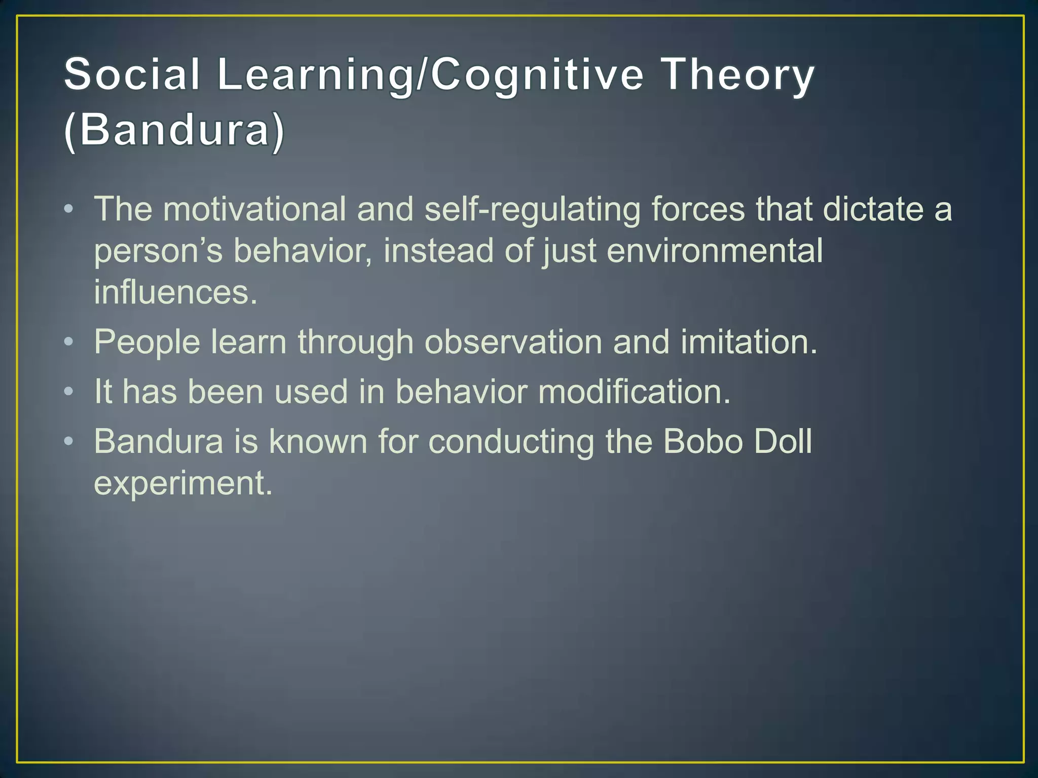 • The motivational and self-regulating forces that dictate a
  person’s behavior, instead of just environmental
  influences.
• People learn through observation and imitation.
• It has been used in behavior modification.
• Bandura is known for conducting the Bobo Doll
  experiment.
 