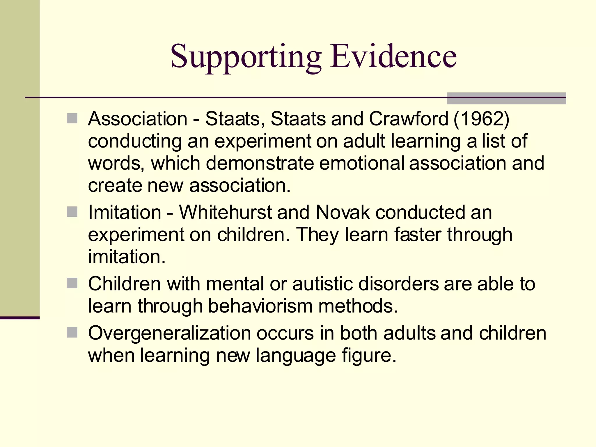 Supporting Evidence Association - Staats, Staats and Crawford (1962) conducting an experiment on adult learning a list of words, which demonstrate emotional association and create new association. Imitation - Whitehurst and Novak conducted an experiment on children. They learn faster through imitation. Children with mental or autistic disorders are able to learn through behaviorism methods. Overgeneralization occurs in both adults and children when learning new language figure. 