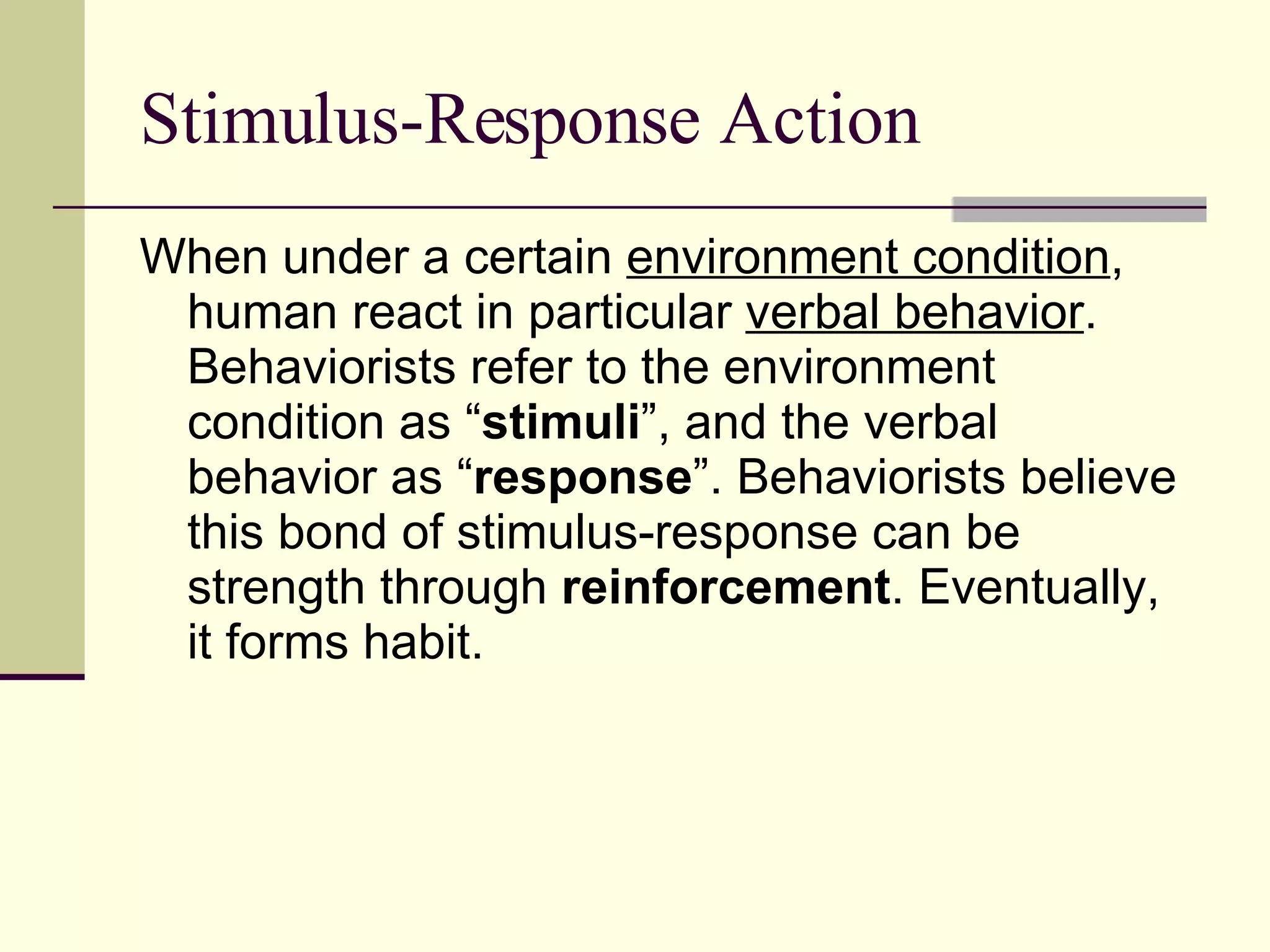 Stimulus-Response Action When under a certain  environment condition , human react in particular  verbal behavior . Behaviorists refer to the environment condition as “ stimuli ”, and the verbal behavior as “ response ”. Behaviorists believe this bond of stimulus-response can be strength through  reinforcement . Eventually, it forms habit. 