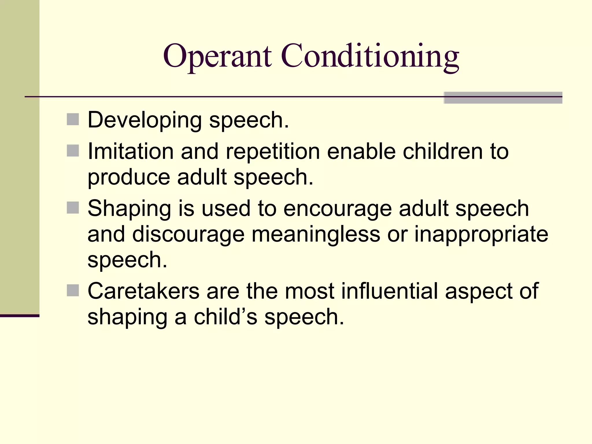 Operant Conditioning Developing speech. Imitation and repetition enable children to produce adult speech. Shaping is used to encourage adult speech and discourage meaningless or inappropriate speech.  Caretakers are the most influential aspect of shaping a child’s speech. 