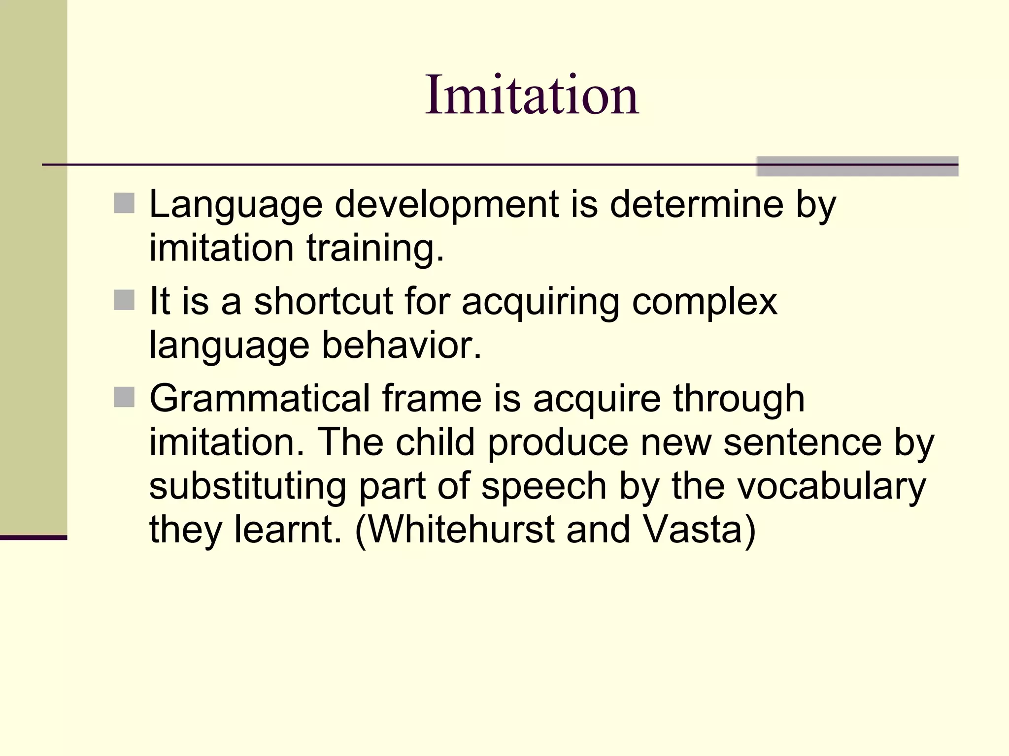 Imitation Language development is determine by imitation training. It is a shortcut for acquiring complex language behavior. Grammatical frame is acquire through imitation. The child produce new sentence by substituting part of speech by the vocabulary they learnt. (Whitehurst and Vasta) 