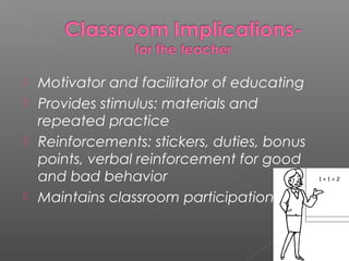    Motivator and facilitator of educating
   Provides stimulus: materials and
    repeated practice
   Reinforcements: stickers, duties, bonus
    points, verbal reinforcement for good
    and bad behavior
   Maintains classroom participation
 