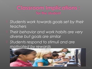    Students work towards goals set by their
    teachers
   Their behavior and work habits are very
    diverse but goals are similar
   Students respond to stimuli and are
    motivated by rewards
 