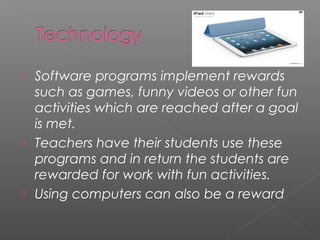   Software programs implement rewards
    such as games, funny videos or other fun
    activities which are reached after a goal
    is met.
   Teachers have their students use these
    programs and in return the students are
    rewarded for work with fun activities.
   Using computers can also be a reward
 