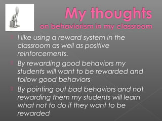    I like using a reward system in the
    classroom as well as positive
    reinforcements.
   By rewarding good behaviors my
    students will want to be rewarded and
    follow good behaviors
   By pointing out bad behaviors and not
    rewarding them my students will learn
    what not to do if they want to be
    rewarded
 