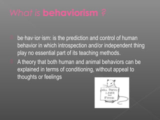 What is behaviorism ?

   be·hav·ior·ism: is the prediction and control of human
    behavior in which introspection and/or independent thing
    play no essential part of its teaching methods.
   A theory that both human and animal behaviors can be
    explained in terms of conditioning, without appeal to
    thoughts or feelings
 