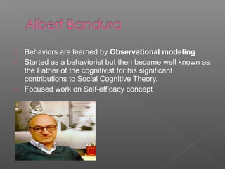    Behaviors are learned by Observational modeling
   Started as a behaviorist but then became well known as
    the Father of the cognitivist for his significant
    contributions to Social Cognitive Theory.
   Focused work on Self-efficacy concept
 