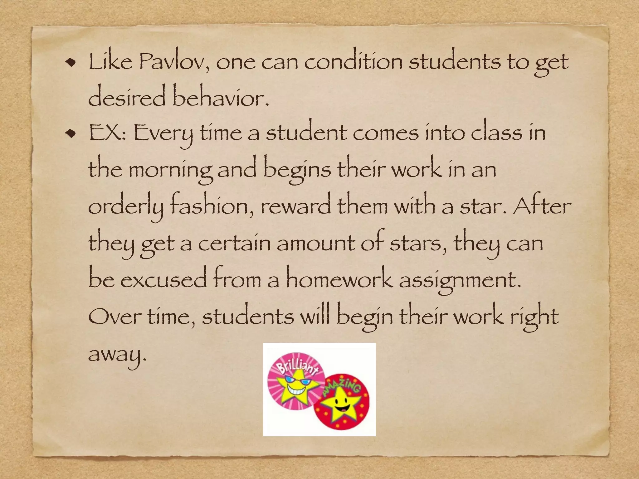 Like Pavlov, one can condition students to get
desired behavior.
EX: Every time a student comes into class in
the morning and begins their work in an
orderly fashion, reward them with a star. After
they get a certain amount of stars, they can
be excused from a homework assignment.
Over time, students will begin their work right
away.
 