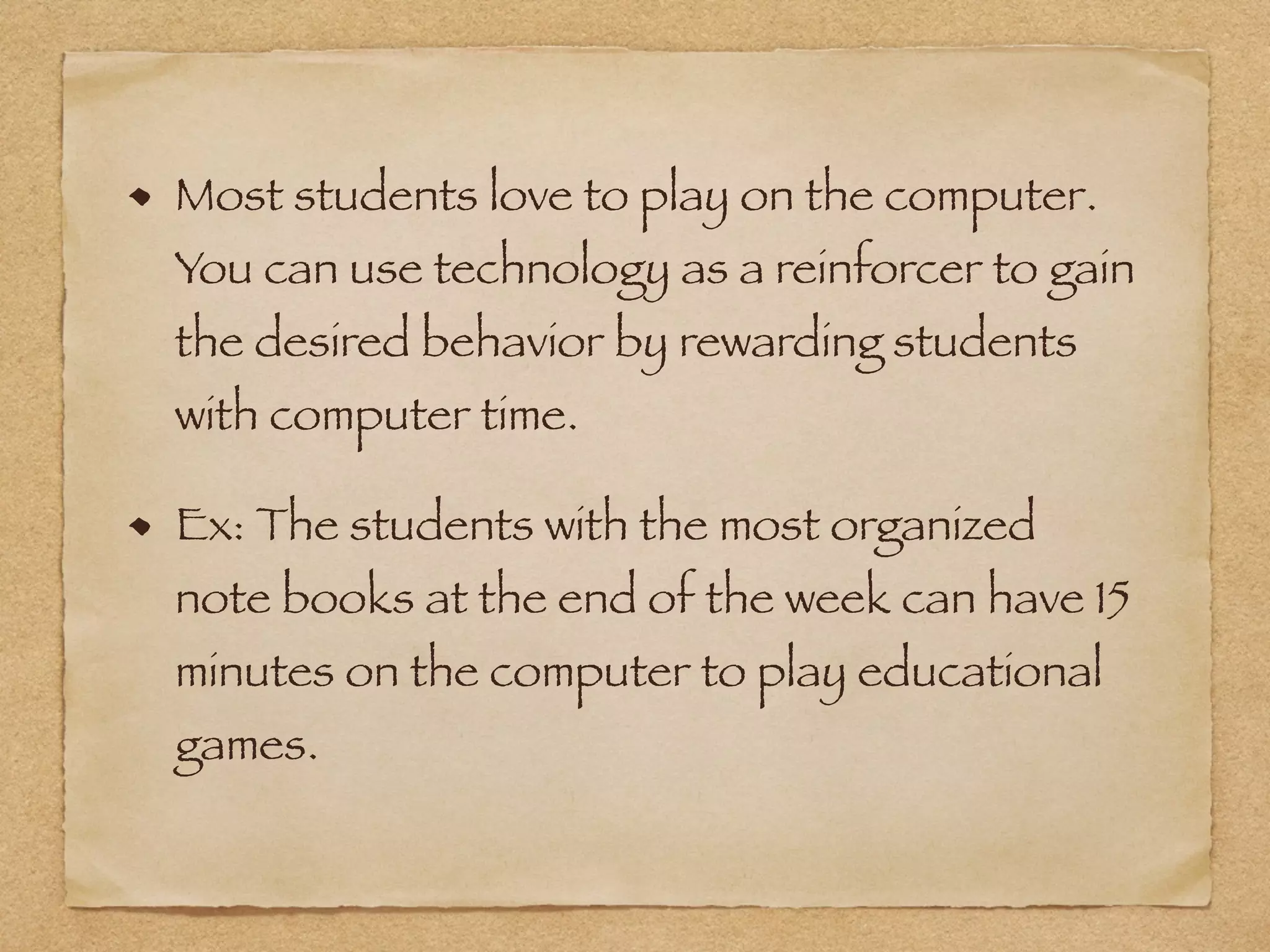 Most students love to play on the computer.
You can use technology as a reinforcer to gain
the desired behavior by rewarding students
with computer time.
Ex: The students with the most organized
note books at the end of the week can have 15
minutes on the computer to play educational
games.
 