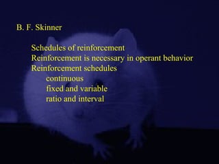 B. F. Skinner
Schedules of reinforcement
Reinforcement is necessary in operant behavior
Reinforcement schedules
continuous
fixed and variable
ratio and interval
 