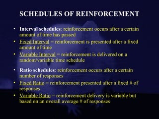 SCHEDULES OF REINFORCEMENT
• Interval schedules: reinforcement occurs after a certain
amount of time has passed
• Fixed Interval = reinforcement is presented after a fixed
amount of time
• Variable Interval = reinforcement is delivered on a
random/variable time schedule
• Ratio schedules: reinforcement occurs after a certain
number of responses
• Fixed Ratio = reinforcement presented after a fixed # of
responses
• Variable Ratio = reinforcement delivery is variable but
based on an overall average # of responses
 