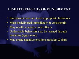 LIMITED EFFECTS OF PUNISHMENT
• Punishment does not teach appropriate behaviors
• Must be delivered immediately & consistently
• May result in negative side effects
• Undesirable behaviors may be learned through
modeling (aggression)
• May create negative emotions (anxiety & fear)
 