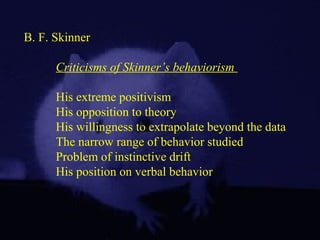 B. F. Skinner
Criticisms of Skinner’s behaviorism
His extreme positivism
His opposition to theory
His willingness to extrapolate beyond the data
The narrow range of behavior studied
Problem of instinctive drift
His position on verbal behavior
 