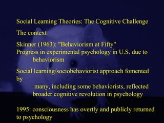 Social Learning Theories: The Cognitive Challenge
The context
Skinner (1963): "Behaviorism at Fifty"
Progress in experimental psychology in U.S. due to
behaviorism
Social learning/sociobehaviorist approach fomented
by
many, including some behaviorists, reflected
broader cognitive revolution in psychology
1995: consciousness has overtly and publicly returned
to psychology
 
