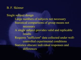B. F. Skinner
Single subject design
Large numbers of subjects not necessary
Statistical comparisons of group means not
necessary
A single subject provides valid and replicable
results
Requires "sufficient" data collected under well-
controlled experimental conditions
Statistics obscure individual responses and
differences
 