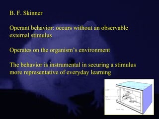 B. F. Skinner
Operant behavior: occurs without an observable
external stimulus
Operates on the organism’s environment
The behavior is instrumental in securing a stimulus
more representative of everyday learning
 