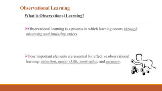 Observational Learning
What is Observational Learning?
Observational learning is a process in which learning occurs through
observing and imitating others.
Four important elements are essential for effective observational
learning: attention, motor skills, motivation, and memory.
 