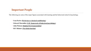 Important People
The following are some of the major figures associated with learning and the behavioral school of psychology.
◦ Ivan Pavlov (Pavlovian or classical conditioning)
◦ Edward Thorndike (S-R framework of behavioral psychology)
◦ John Watson (Radical Environmentalism)
◦ B.F. Skinner (Neo-behaviourism)
 