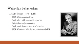 Watsonian behaviorism
John B. Watson (1878 – 1958)
◦1913: Watson declared war
◦Dealt solely with observable behavior
◦Rejected mentalistic concepts
◦Goal: prediction and control of behavior
◦1924: Watsonian behaviorism preeminent in US
 