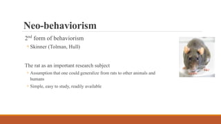 Neo-behaviorism
2nd form of behaviorism
◦ Skinner (Tolman, Hull)
The rat as an important research subject
◦ Assumption that one could generalize from rats to other animals and
humans
◦ Simple, easy to study, readily available
 
