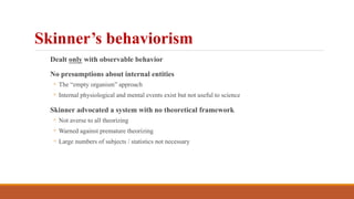 Dealt only with observable behavior
No presumptions about internal entities
◦ The “empty organism” approach
◦ Internal physiological and mental events exist but not useful to science
Skinner advocated a system with no theoretical framework
◦ Not averse to all theorizing
◦ Warned against premature theorizing
◦ Large numbers of subjects / statistics not necessary
Skinner’s behaviorism
 