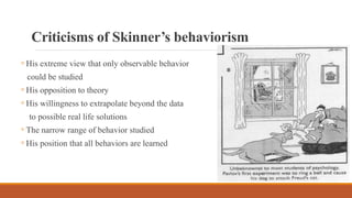 Criticisms of Skinner’s behaviorism
◦ His extreme view that only observable behavior
could be studied
◦ His opposition to theory
◦ His willingness to extrapolate beyond the data
to possible real life solutions
◦ The narrow range of behavior studied
◦ His position that all behaviors are learned
 