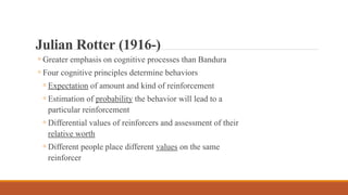 ◦ Greater emphasis on cognitive processes than Bandura
◦ Four cognitive principles determine behaviors
◦ Expectation of amount and kind of reinforcement
◦ Estimation of probability the behavior will lead to a
particular reinforcement
◦ Differential values of reinforcers and assessment of their
relative worth
◦ Different people place different values on the same
reinforcer
Julian Rotter (1916-)
 