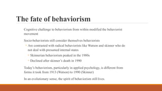 The fate of behaviorism
Cognitive challenge to behaviorism from within modified the behaviorist
movement
Socio-behaviorists still consider themselves behaviorists
◦ Are contrasted with radical behaviorists like Watson and skinner who do
not deal with presumed internal states
◦ Skinnerian behaviorism peaked in the 1980s
◦ Declined after skinner’s death in 1990
Today’s behaviorism, particularly in applied psychology, is different from
forms it took from 1913 (Watson) to 1990 (Skinner)
In an evolutionary sense, the spirit of behaviorism still lives.
 