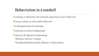 Behaviorism in a nutshell
Learning is defined by the outward expression of new behaviors
Focuses solely on observable behaviors
A biological basis for learning
Learning is context-independent
Classical & Operant Conditioning
Reflexes (Pavlov’s Dogs)
Feedback/Reinforcement (Skinner’s Pigeon Box)
 
