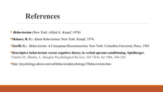  Behaviorism (New York: Alfred A. Knopf, 1974).
Skinner, B. F.: About behaviorism. New York: Knopf, 1974.
Zuriff, G.: Behaviorism: A Conceptual Reconstruction. New York: Columbia University Press, 1985
Descriptive behaviorism versus cognitive theory in verbal operant conditioning. Spielberger,
Charles D.; Denike, L. Douglas Psychological Review, Vol 73(4), Jul 1966, 306-326.
http://psychology.about.com/od/behavioralpsychology/f/behaviorism.htm
References
 