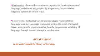 Rationalists - humans have an innate capacity for the development of
language, and that we are genetically programmed to develop out
linguistic systems in certain ways.
Empiricists - the learner’s experience is largely responsible for
language learning. Language learning is seen as the result of external
forces acting on the organism rather than the programmed unfolding of
language through internal biological mechanisms.
BEHAVIORISM
is the chief empiricist theory of learning.
 