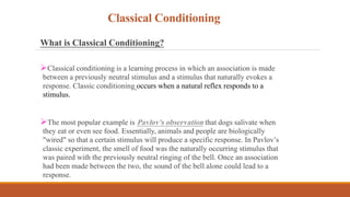 Classical Conditioning
What is Classical Conditioning?
Classical conditioning is a learning process in which an association is made
between a previously neutral stimulus and a stimulus that naturally evokes a
response. Classic conditioning occurs when a natural reflex responds to a
stimulus.
The most popular example is Pavlov's observation that dogs salivate when
they eat or even see food. Essentially, animals and people are biologically
"wired" so that a certain stimulus will produce a specific response. In Pavlov’s
classic experiment, the smell of food was the naturally occurring stimulus that
was paired with the previously neutral ringing of the bell. Once an association
had been made between the two, the sound of the bell alone could lead to a
response.
 