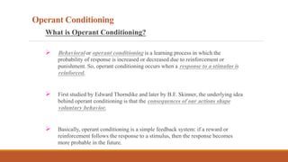 Operant Conditioning
What is Operant Conditioning?
 Behavioral or operant conditioning is a learning process in which the
probability of response is increased or decreased due to reinforcement or
punishment. So, operant conditioning occurs when a response to a stimulus is
reinforced.
 First studied by Edward Thorndike and later by B.F. Skinner, the underlying idea
behind operant conditioning is that the consequences of our actions shape
voluntary behavior.
 Basically, operant conditioning is a simple feedback system: if a reward or
reinforcement follows the response to a stimulus, then the response becomes
more probable in the future.
 