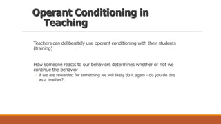 Operant Conditioning in
Teaching
Teachers can deliberately use operant conditioning with their students
(training)
How someone reacts to our behaviors determines whether or not we
continue the behavior
◦ if we are rewarded for something we will likely do it again - do you do this
as a teacher?
 
